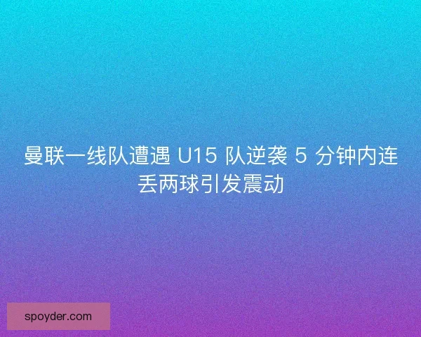 曼联一线队遭遇 U15 队逆袭 5 分钟内连丢两球引发震动