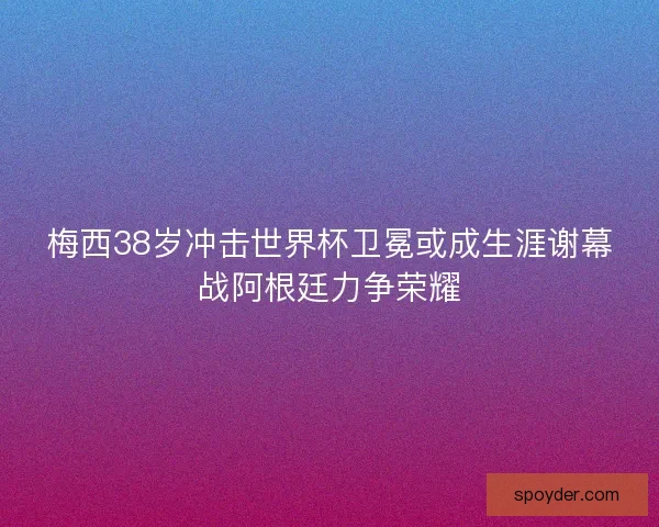 梅西38岁冲击世界杯卫冕或成生涯谢幕战阿根廷力争荣耀