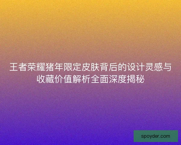 王者荣耀猪年限定皮肤背后的设计灵感与收藏价值解析全面深度揭秘