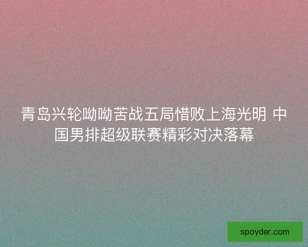 青岛兴轮呦呦苦战五局惜败上海光明 中国男排超级联赛精彩对决落幕