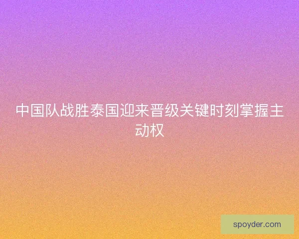 中国队战胜泰国迎来晋级关键时刻掌握主动权