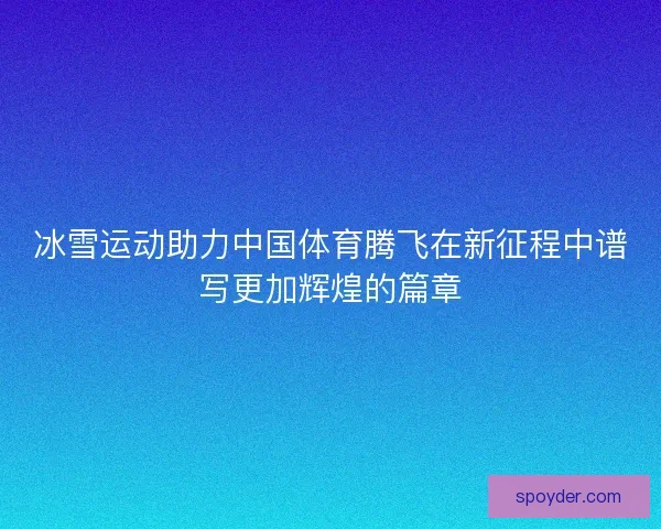 冰雪运动助力中国体育腾飞在新征程中谱写更加辉煌的篇章