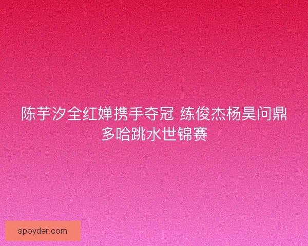 陈芋汐全红婵携手夺冠 练俊杰杨昊问鼎多哈跳水世锦赛