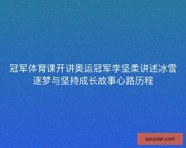 冠军体育课开讲奥运冠军李坚柔讲述冰雪逐梦与坚持成长故事心路历程