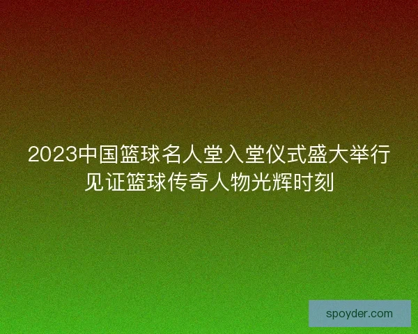 2023中国篮球名人堂入堂仪式盛大举行见证篮球传奇人物光辉时刻