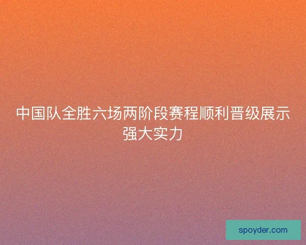 中国队全胜六场两阶段赛程顺利晋级展示强大实力